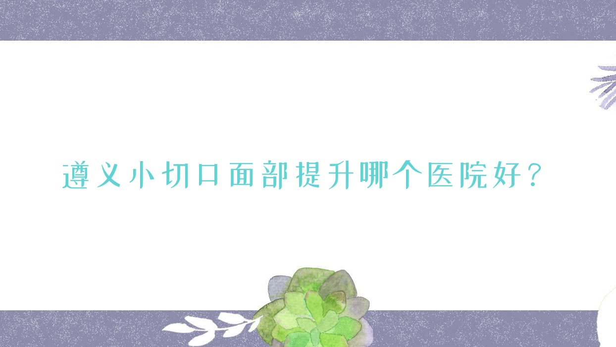 遵義小切口面部提升哪個(gè)醫(yī)院好？甄選五家本地技術(shù)力很高的整形機(jī)構(gòu)