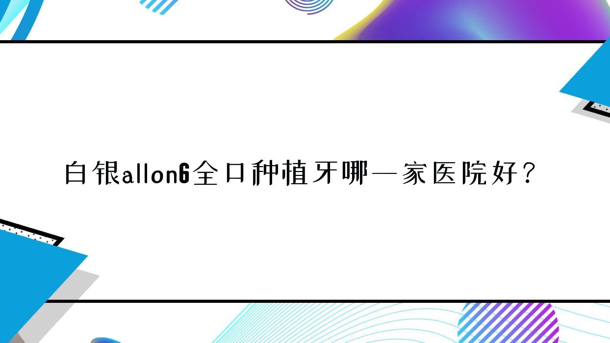 白銀allon6全口種植牙哪一家醫(yī)院好？排名前十醫(yī)院有鴻冠/康樂