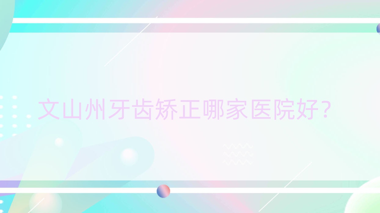 文山州牙齒矯正哪家醫(yī)院好？文山州成人牙齒矯正/青少年牙齒矯正可選這幾家
