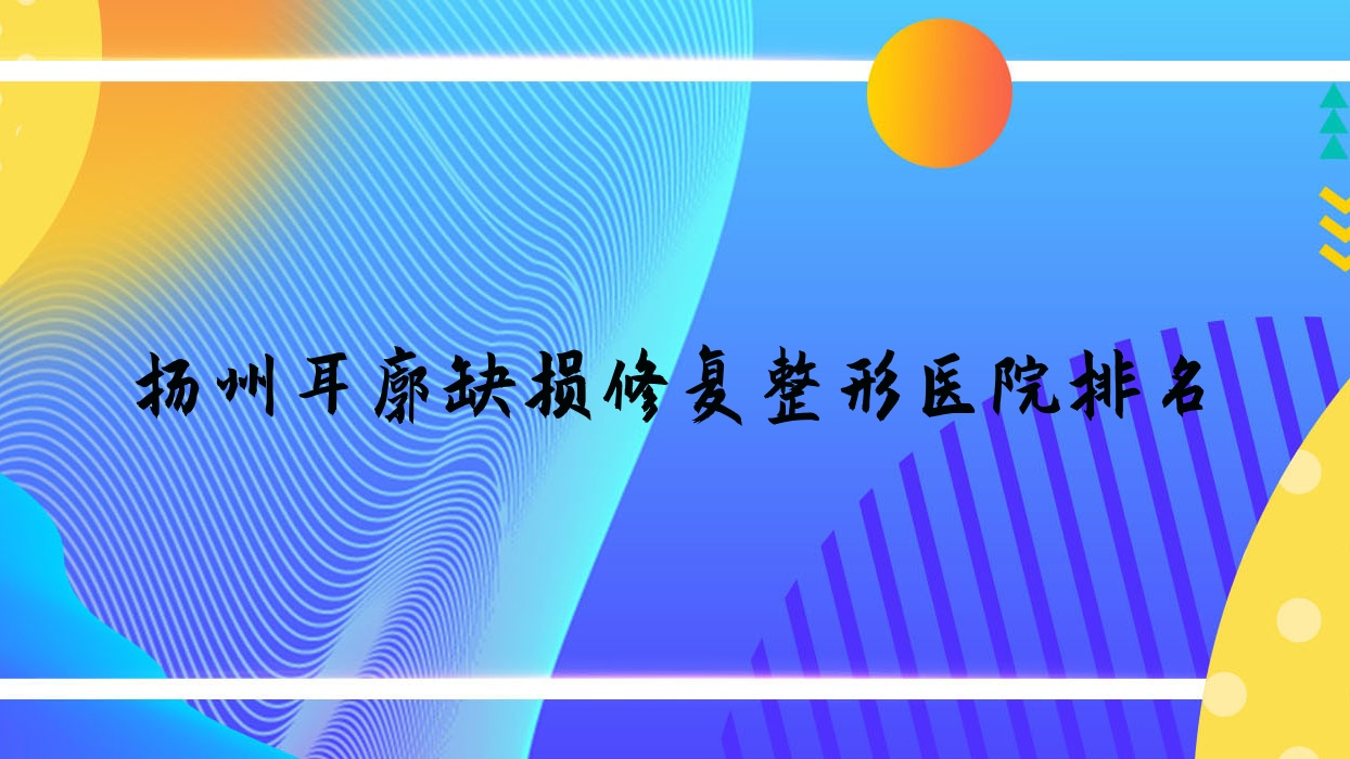 揚(yáng)州耳廓缺損修復(fù)醫(yī)院排名榜:耳輪缺失修復(fù)/豐耳垂失敗修復(fù)和人造耳廓醫(yī)院推薦