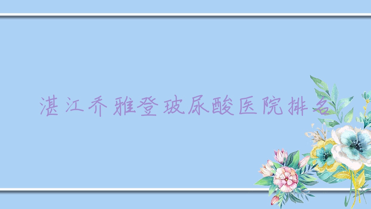 湛江喬雅登玻尿酸好的醫(yī)院排名，友友真實評價醫(yī)院分享