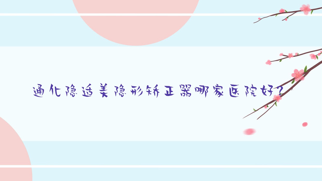 通化隱適美隱形矯正器哪家醫(yī)院好？通化時(shí)代天使隱形矯正器/正雅隱形矯正器甄選這些