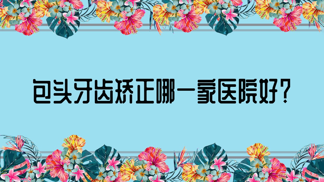 包头牙齿矫正哪一家医院好?排名前十医院有贝特瑞尔/义隆牙博士 包头牙齿矫正哪一家医院好?排名前十医院有贝特瑞尔/义隆牙博士