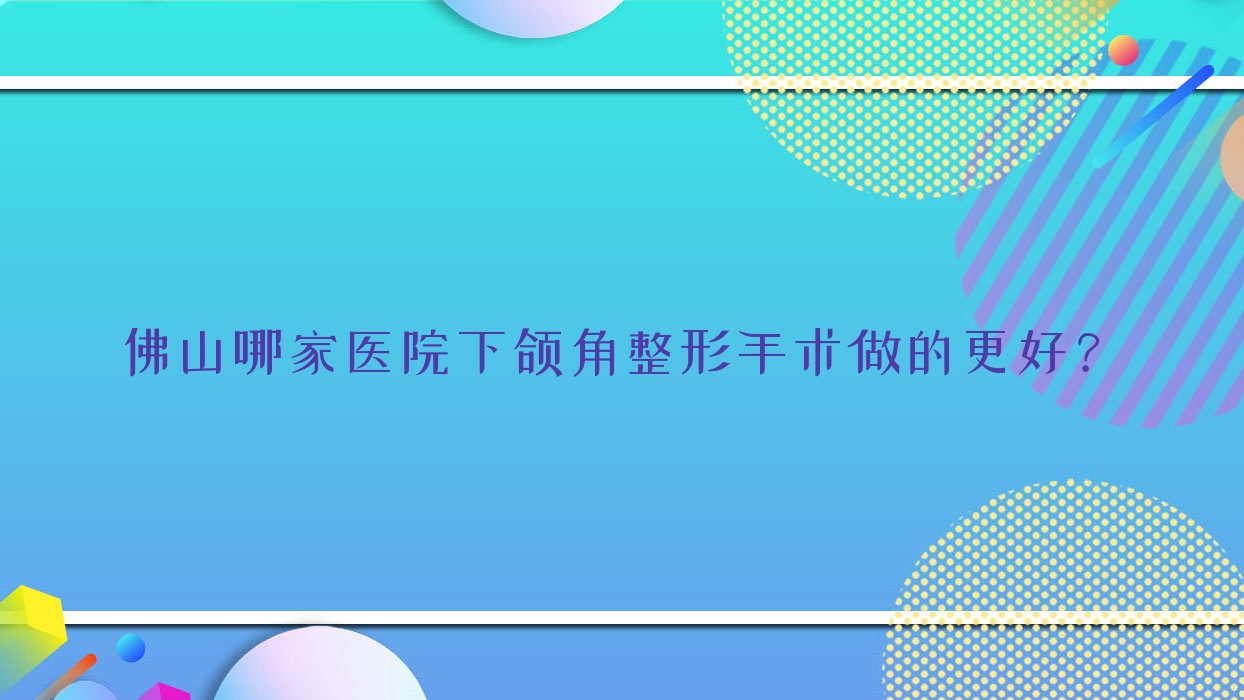 佛山哪家醫(yī)院下頜角整形手術(shù)做的更好？全新佛山下頜角整形排名TOP十醫(yī)院出爐