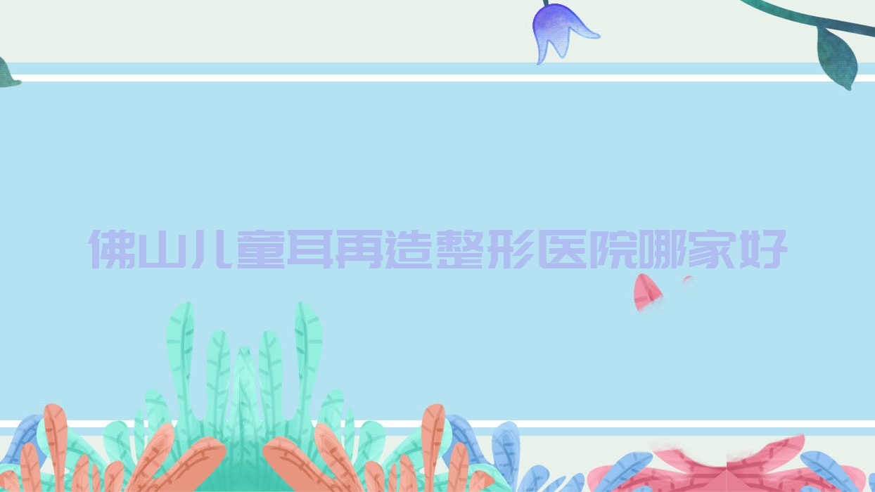 佛山儿童耳再造哪家好?佛山耳畸形修复建议环球美天/致美奈/汇莹源 佛山儿童耳再造哪家好?佛山耳畸形修复建议环球美天/致美奈/汇莹源