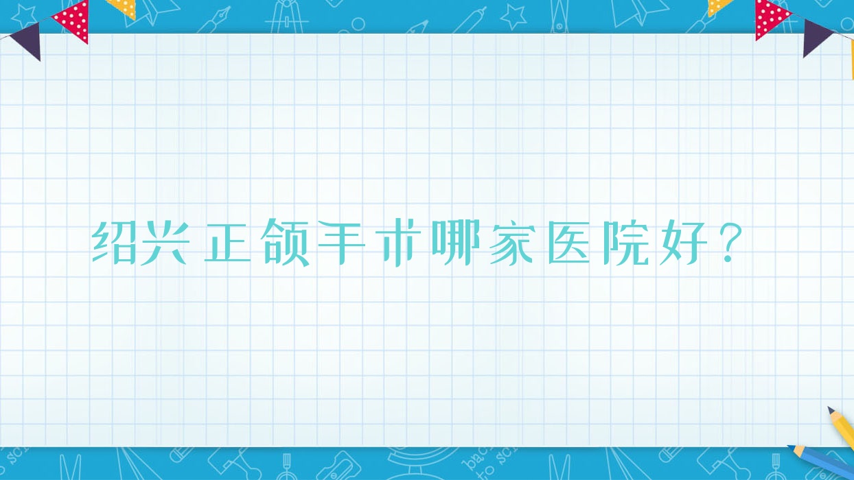 紹興正頜手術哪家醫(yī)院好？紹興雙頜前突正頜手術/凸嘴正頜手術可選這幾家