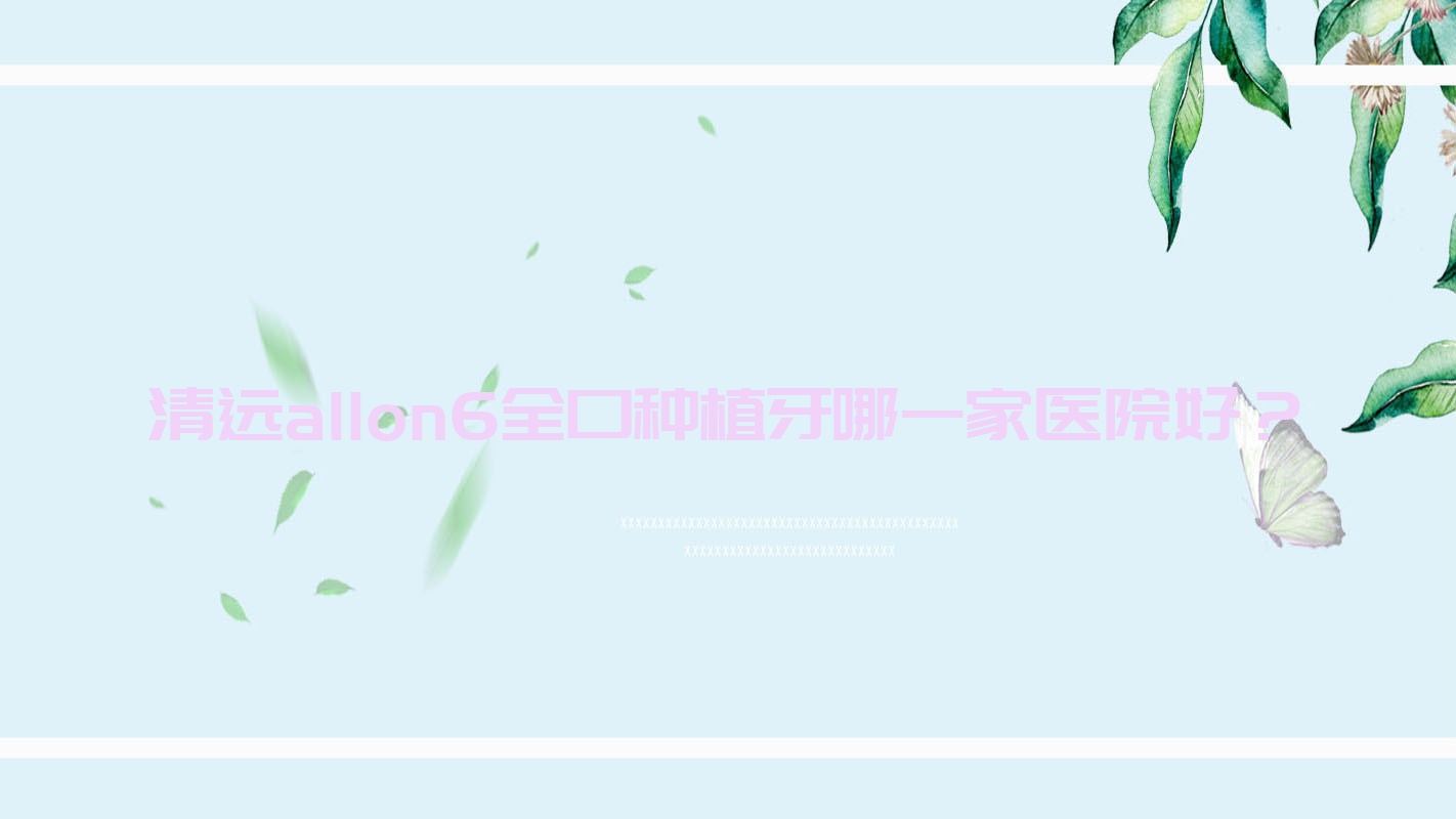 清遠(yuǎn)allon6全口種植牙哪一家醫(yī)院好？清遠(yuǎn)全口即刻負(fù)重種植牙/全口即刻種植牙可選這幾個(gè)