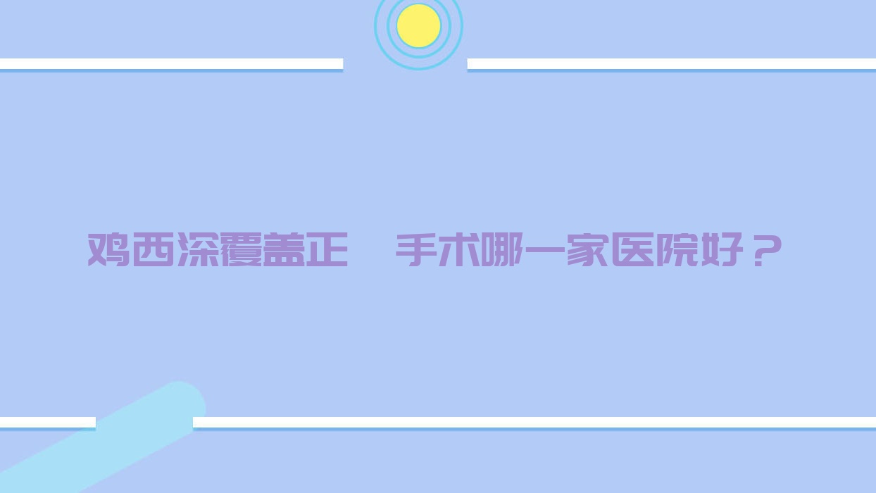 鸡西深覆盖正颌手术哪一家医院好？排名前十医院有王杰西医科/洪彬西医