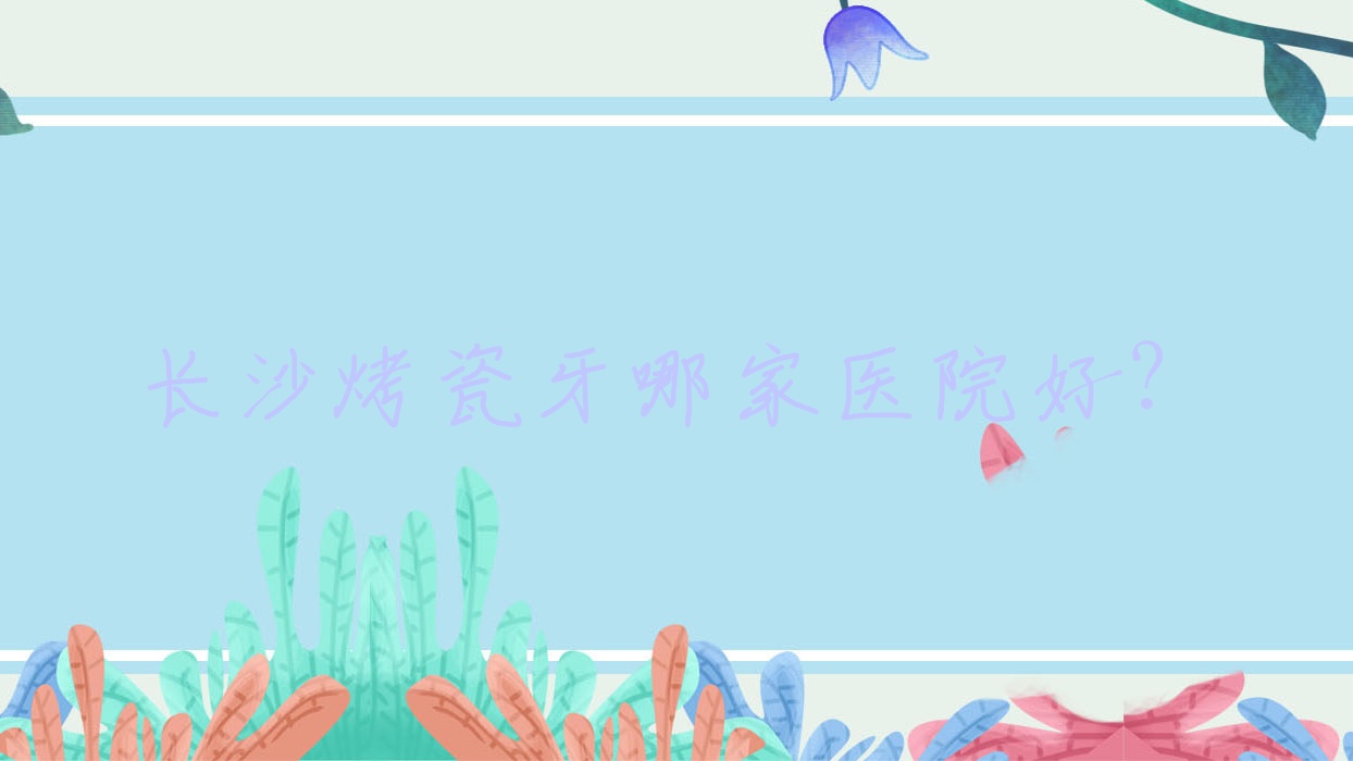 长沙烤瓷牙哪家医院好?长沙镶牙/合金烤瓷牙挑选这些 长沙烤瓷牙哪家医院好?长沙镶牙/合金烤瓷牙挑选这些