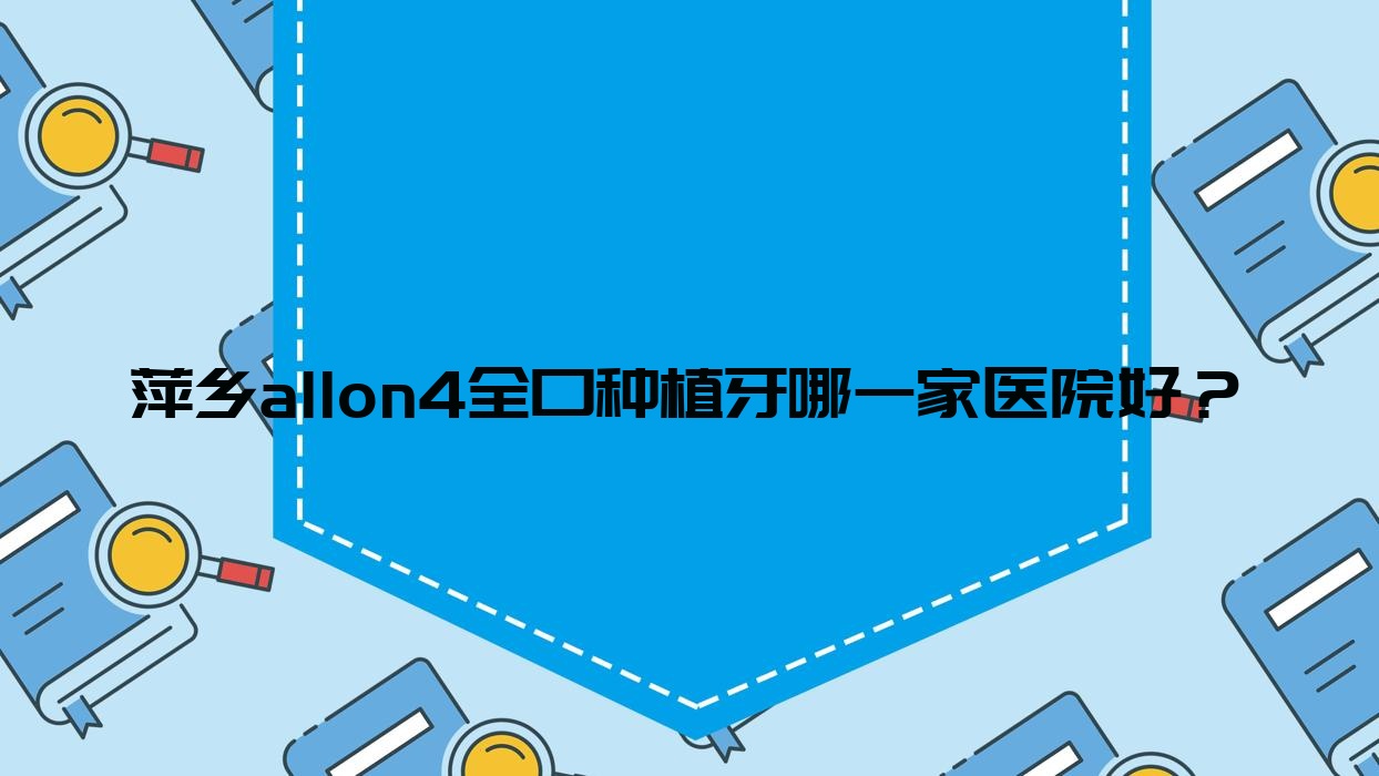 萍鄉(xiāng)allon4全口種植牙哪一家醫(yī)院好？萍鄉(xiāng)allon4全口種植牙的醫(yī)院有龍琪醫(yī)院/安源修安