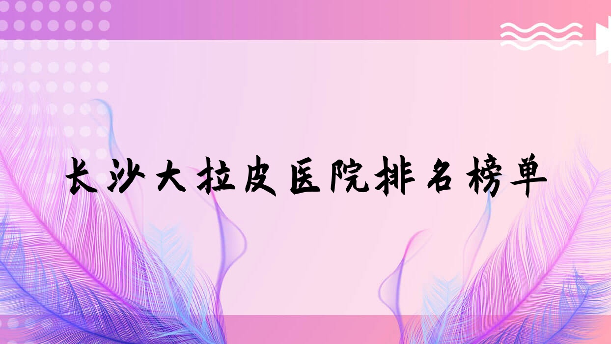 長沙大拉皮醫(yī)院排名榜單價目表總覽！公辦、私立都有