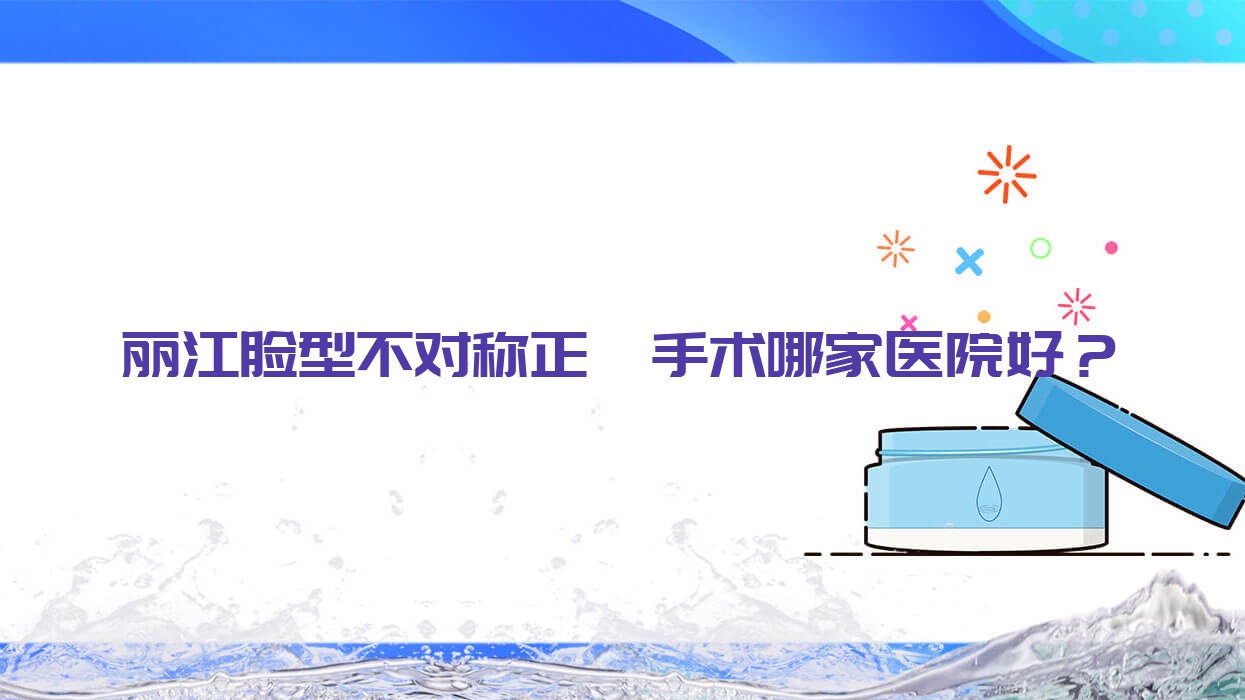 麗江臉型不對(duì)稱正頜手術(shù)哪家醫(yī)院好？排名前十醫(yī)院有錦美/德柏醫(yī)院