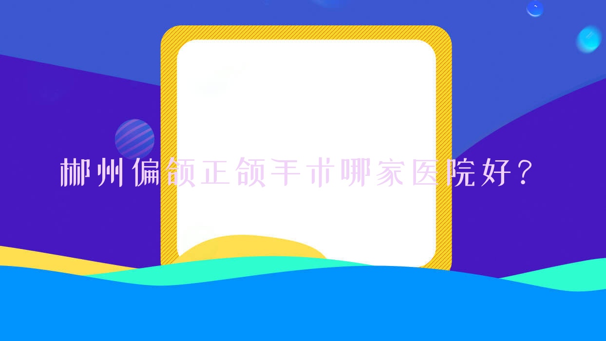 郴州偏颌正颌手术哪家医院好?郴州凸嘴正颌手术/地包天正颌手术可选这些 郴州偏颌正颌手术哪家医院好?郴州凸嘴正颌手术/地包天正颌手术可选这些