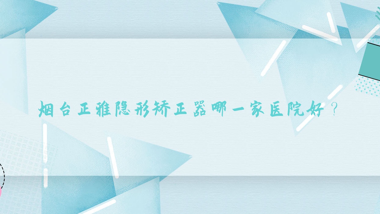 煙臺正雅隱形矯正器哪一家醫(yī)院好？煙臺正雅隱形矯正器的醫(yī)院有海陽禾普/龍口朗朗
