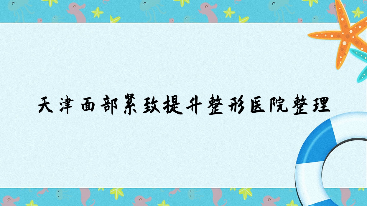 天津面部緊致提升整形醫(yī)院整理前10測評,收集整理本地這10家被親們推薦