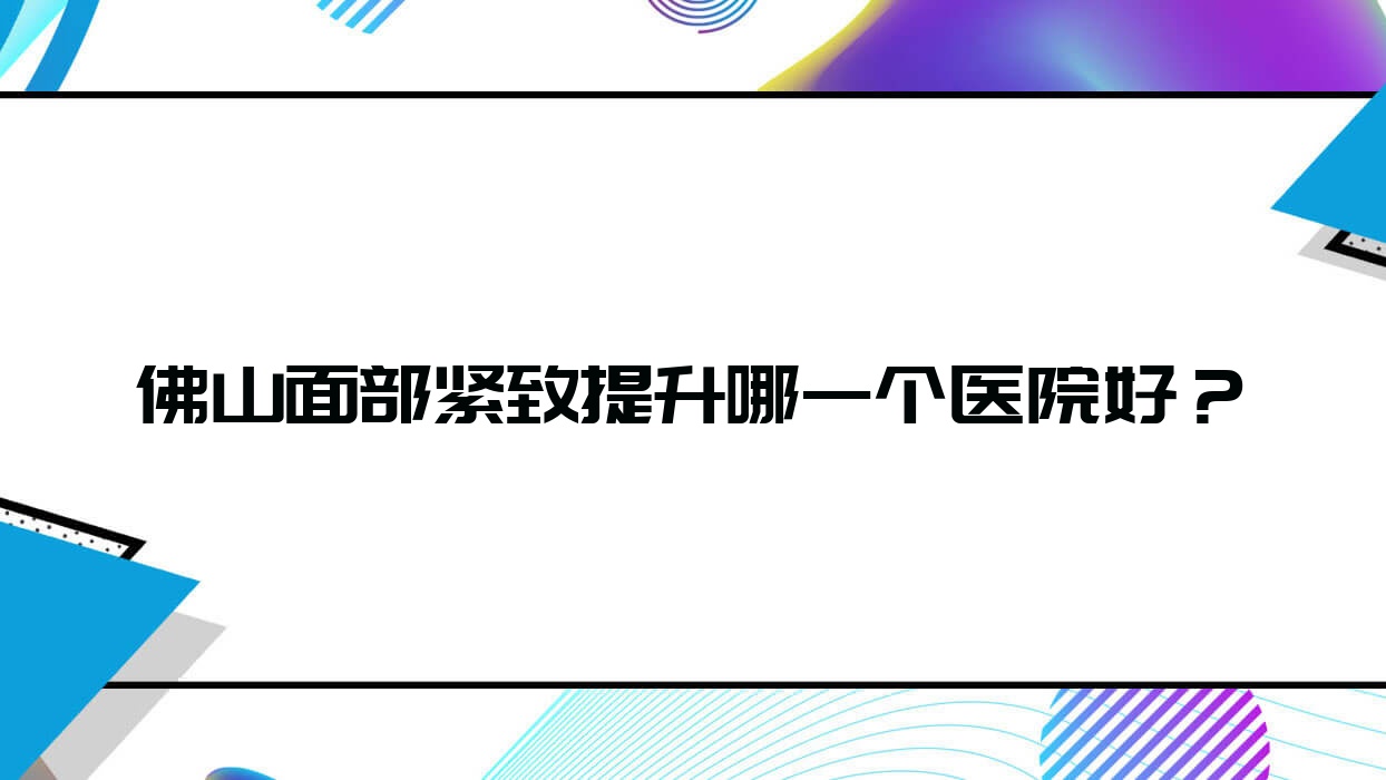 佛山面部緊致提升哪一個(gè)醫(yī)院好？星美科、順德壹加壹醫(yī)院、明兮和本等這10家技術(shù)強(qiáng)