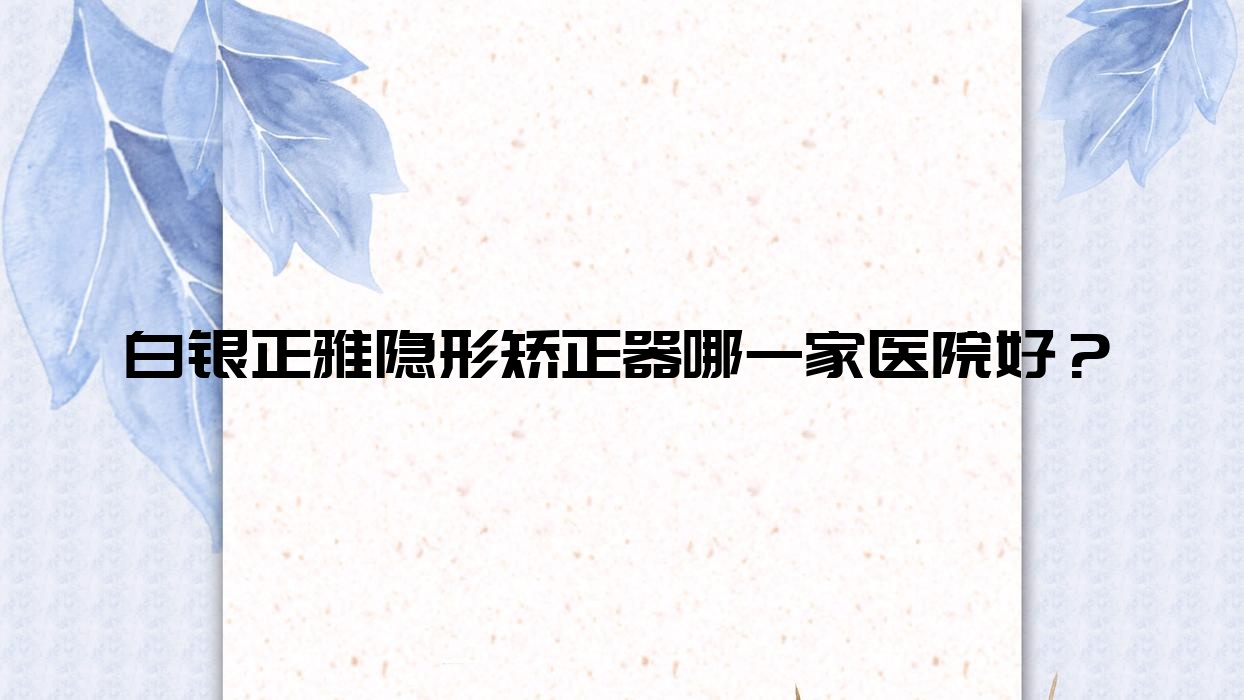 白銀正雅隱形矯正器哪一家醫(yī)院好？白銀正雅隱形矯正器的醫(yī)院有西同/鴻冠