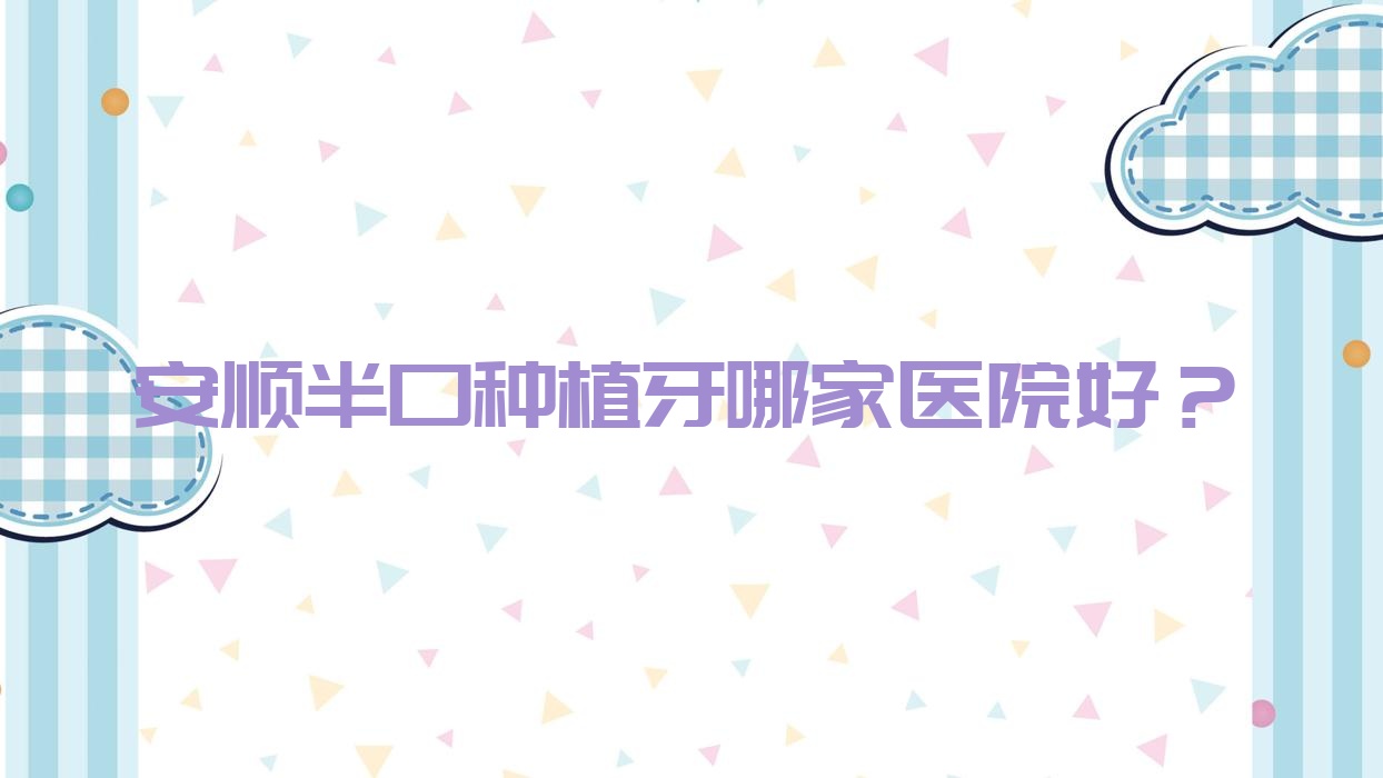 安順半口種植牙哪家醫(yī)院好？排名前十醫(yī)院有西秀牙博仕/博藝