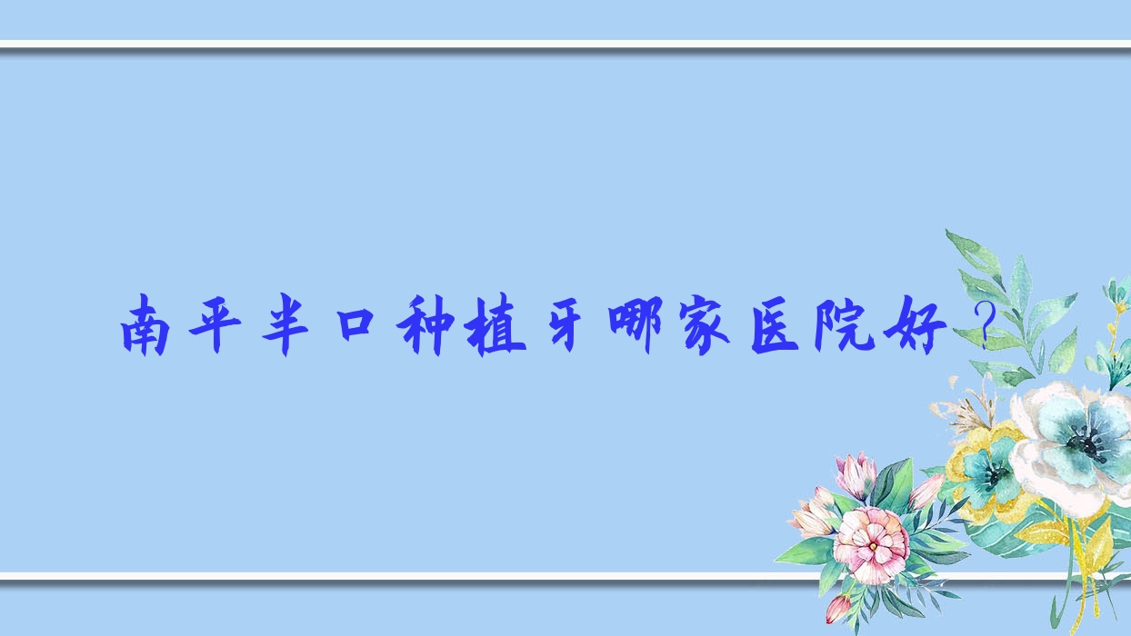 南平半口種植牙哪家醫(yī)院好？南平單顆種植牙/全口種植牙甄選這幾個(gè)