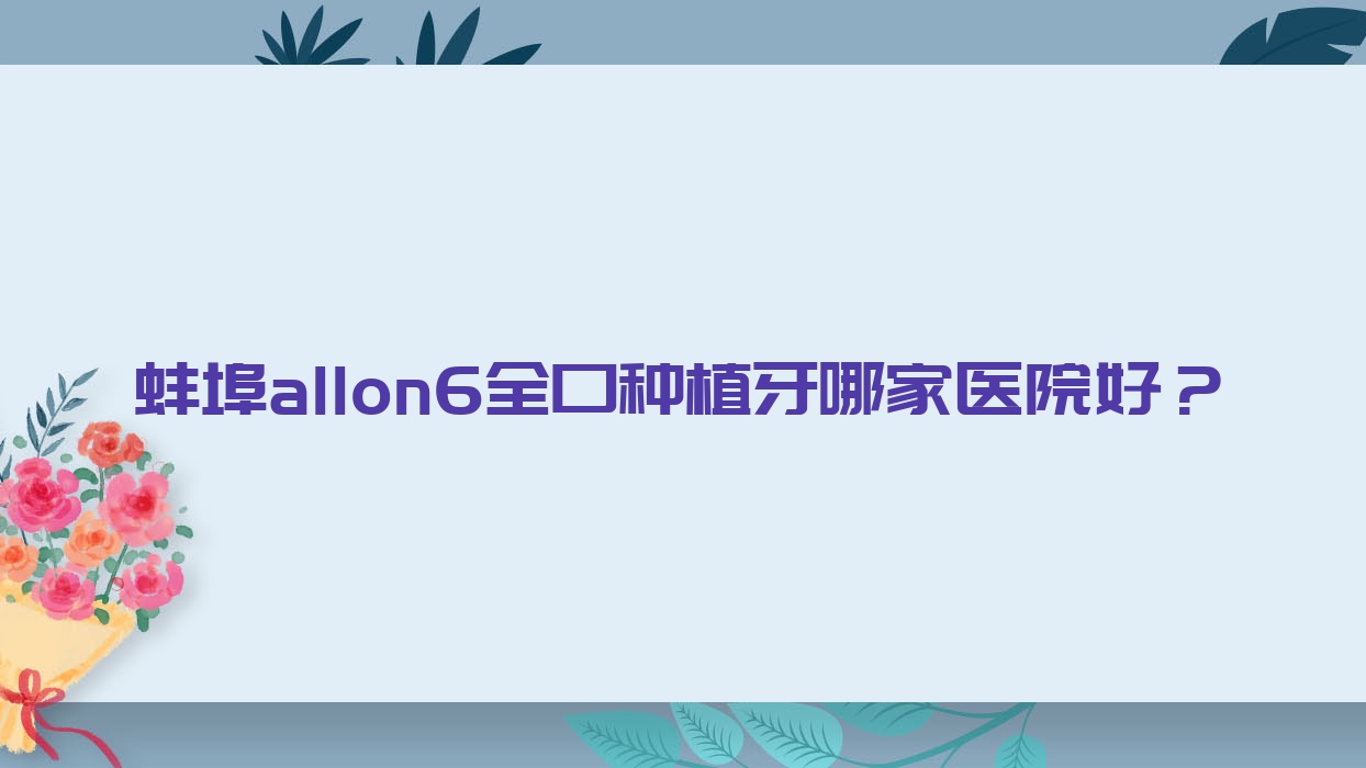 蚌埠allon6全口種植牙哪家醫(yī)院好？蚌埠allon6全口種植牙的醫(yī)院有琥珀/新南山