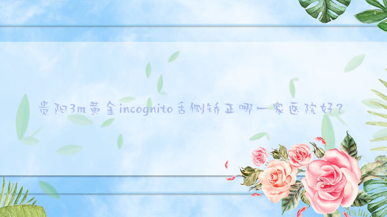 貴陽3m黃金incognito舌側(cè)矯正哪一家醫(yī)院好？貴陽ebrace舌側(cè)矯正/挑選這些