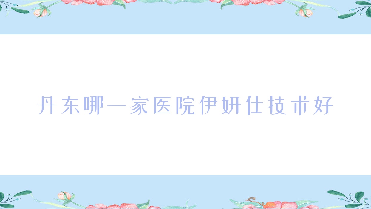 丹东哪一家医院伊妍仕技术好?甄选十家受欢迎医院,附医院具体介绍 丹东哪一家医院伊妍仕技术好?甄选十家受欢迎医院,附医院具体介绍