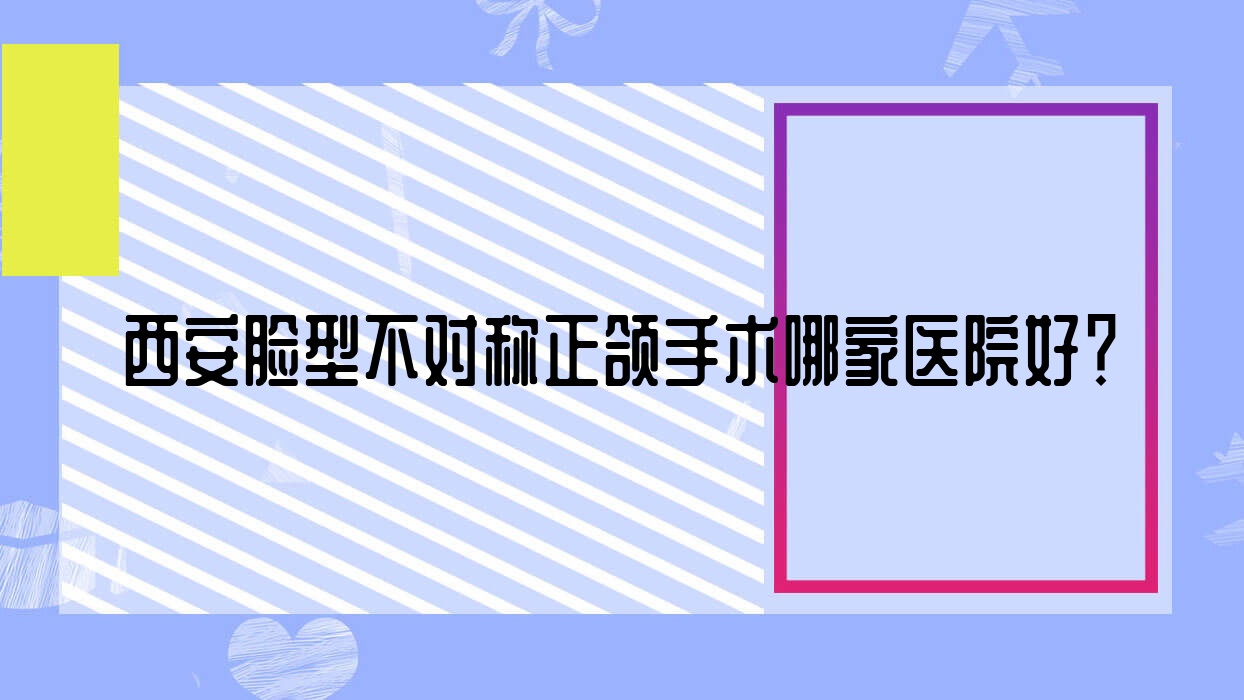 西安臉型不對稱正頜手術(shù)哪家醫(yī)院好？排名前十醫(yī)院有愛笑未央中環(huán)大廈店/納美
