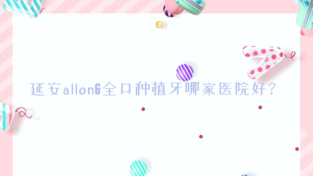 延安allon6全口種植牙哪家醫(yī)院好？排名前十醫(yī)院有寶塔區(qū)小海豚/瑞圣
