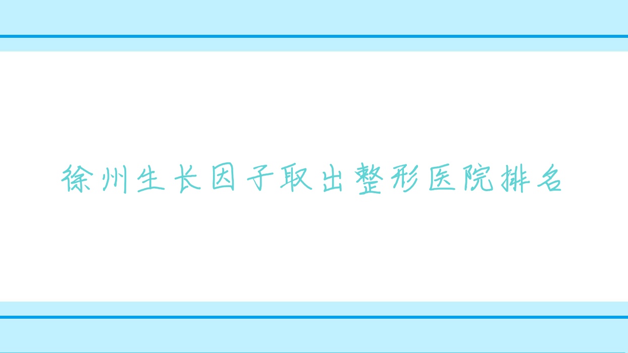 徐州生長因子取出哪家醫(yī)院較好？人氣排行前十，歐科等人氣上榜