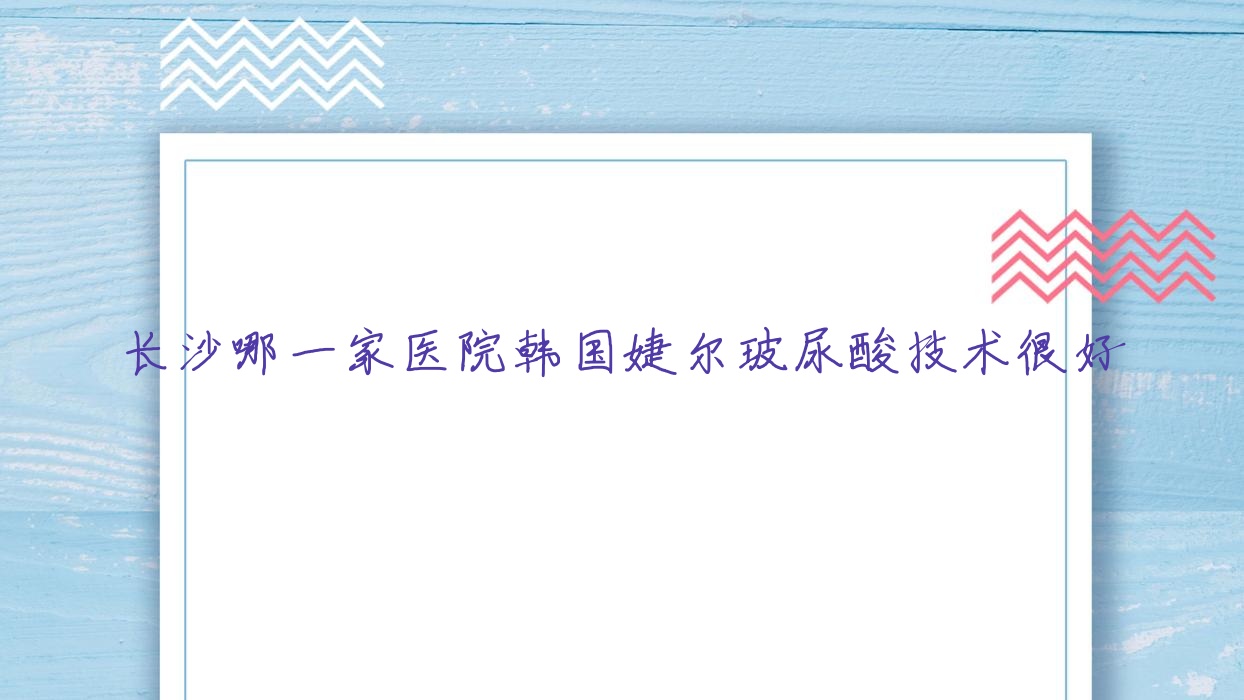 長(zhǎng)沙哪一家醫(yī)院韓國(guó)婕爾玻尿酸技術(shù)很好？精選10家受歡迎醫(yī)院,附醫(yī)院解析