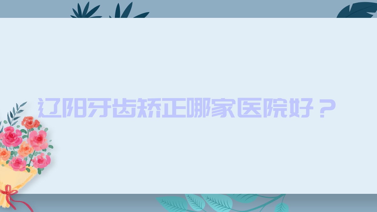 遼陽牙齒矯正哪家醫(yī)院好？排名前十醫(yī)院有嘉和醫(yī)院/東福