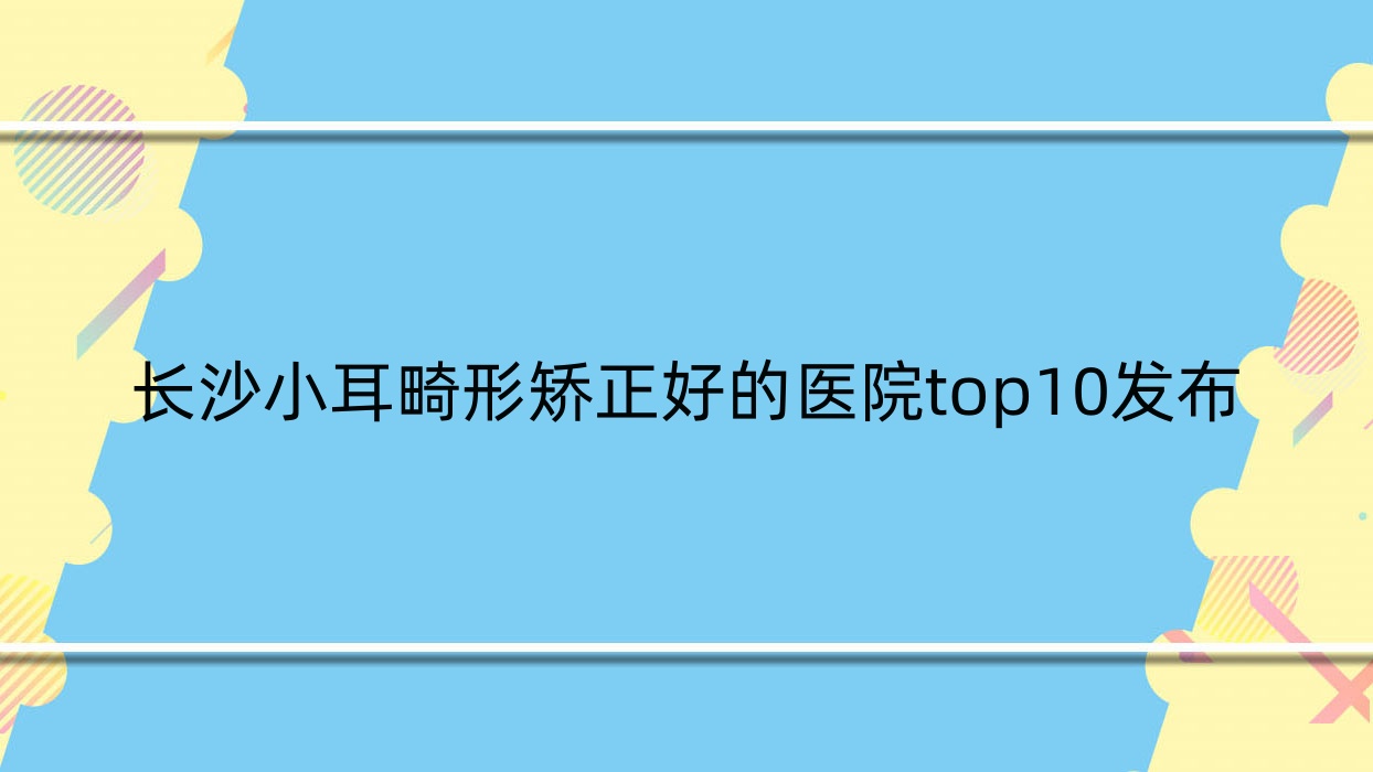 长沙小耳畸形矫正好的医院top10发布:熙慕臻颜|玺罗|潇湘晶肤等有知名医生 长沙小耳畸形矫正好的医院top10发布:熙慕臻颜|玺罗|潇湘晶肤等有知名医生