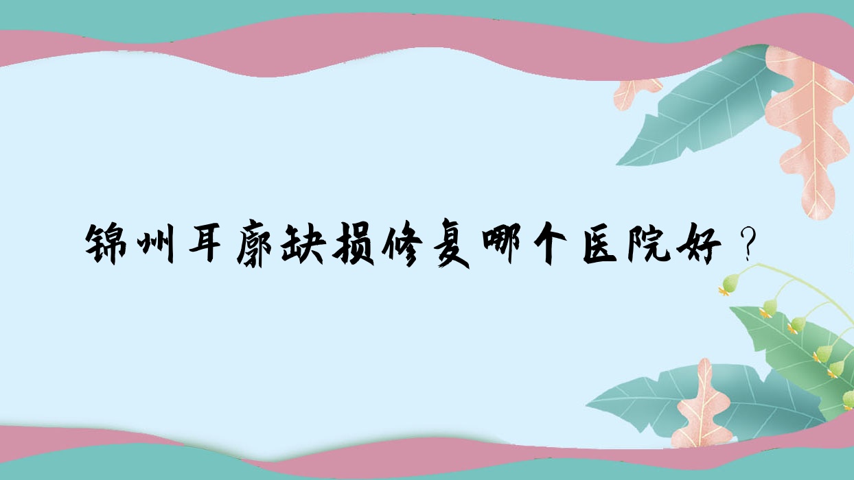 錦州耳廓缺損修復(fù)哪個醫(yī)院好？精選5家當(dāng)?shù)丶夹g(shù)力較高的整形機(jī)構(gòu)