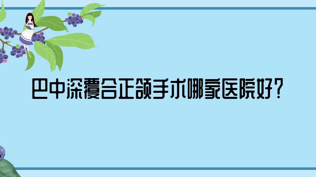 巴中深覆合正頜手術(shù)哪家醫(yī)院好？排名前十醫(yī)院有白玉牙科/華醫(yī)醫(yī)院