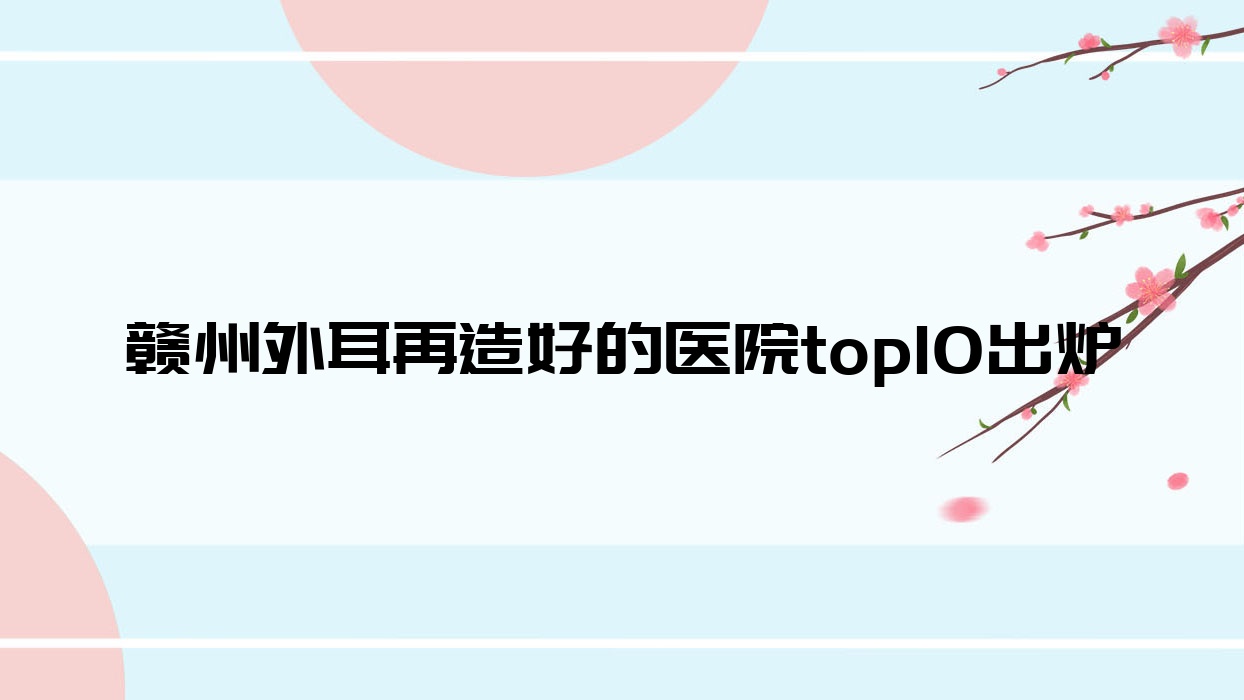 赣州外耳再造好的医院top10出炉:大余叶子漾肤、术丽易美每龄、塞尔凡等有出名医生 赣州外耳再造好的医院top10出炉:大余叶子漾肤、术丽易美每龄、塞尔凡等有出名医生