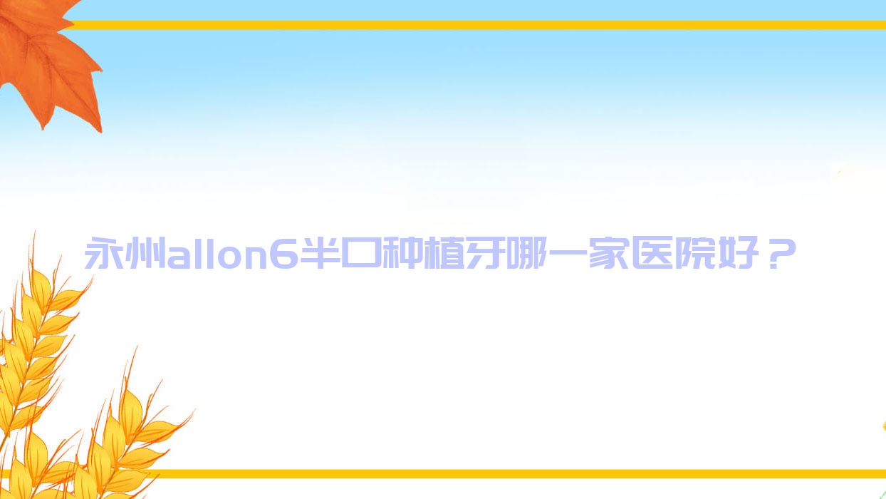 永州allon6半口種植牙哪一家醫(yī)院好？永州半口即刻負重種植牙/半口種植牙可選這些