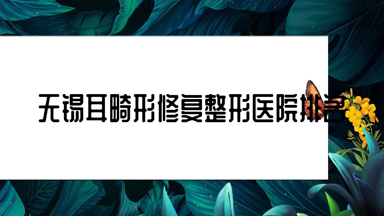 無錫耳畸形修復(fù)哪家醫(yī)院較好？人氣排行前10，舒安等聲譽(yù)上榜