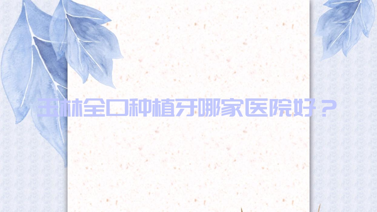 玉林全口種植牙哪家醫(yī)院好？排名前十醫(yī)院有藍天醫(yī)院/陸川朗朗