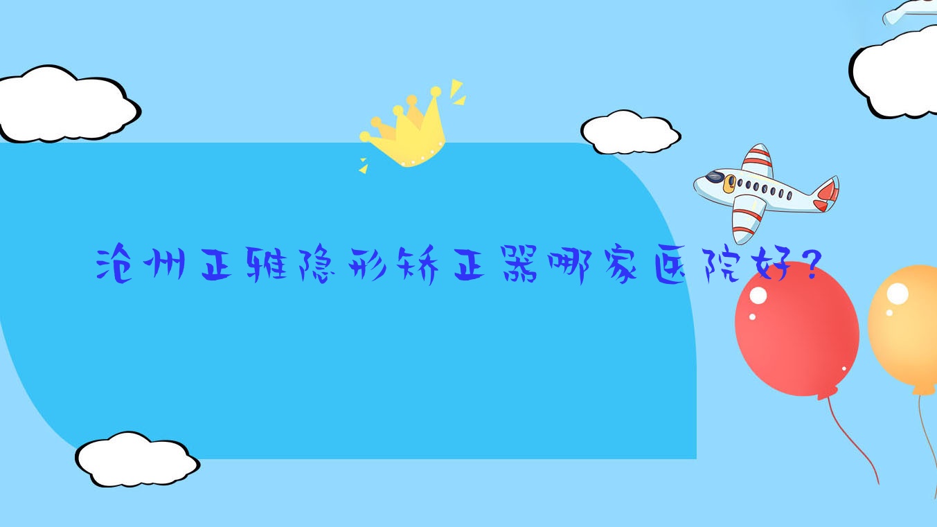 滄州正雅隱形矯正器哪家醫(yī)院好？排名前十醫(yī)院有任丘高尚/愛齒