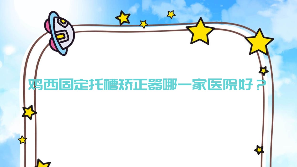 鸡西固定托槽矫正器哪一家医院好？鸡西隐形矫正器/舌侧矫正器选择这些