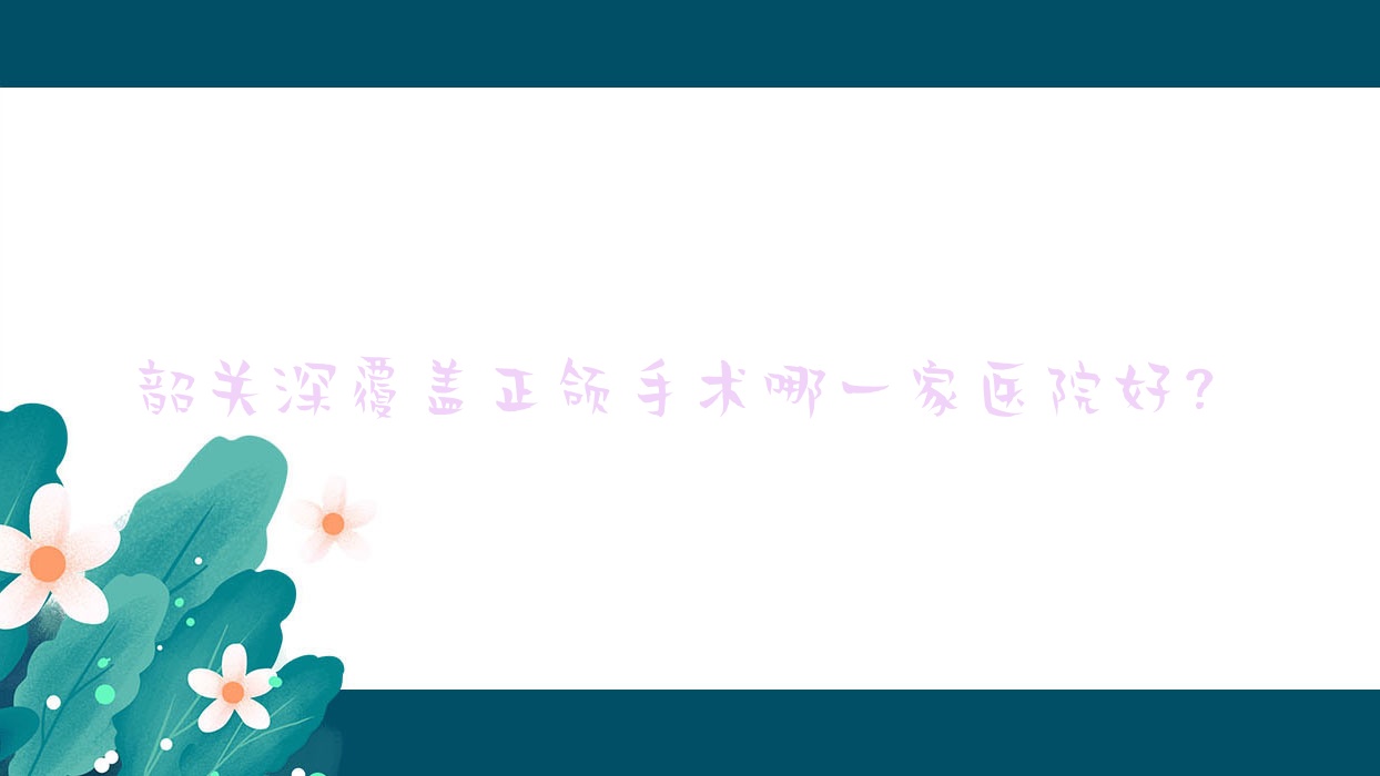 韶关深覆盖正颌手术哪一家医院好?韶关深覆盖正颌手术的医院有华洋爱特/贝齿 韶关深覆盖正颌手术哪一家医院好?韶关深覆盖正颌手术的医院有华洋爱特/贝齿