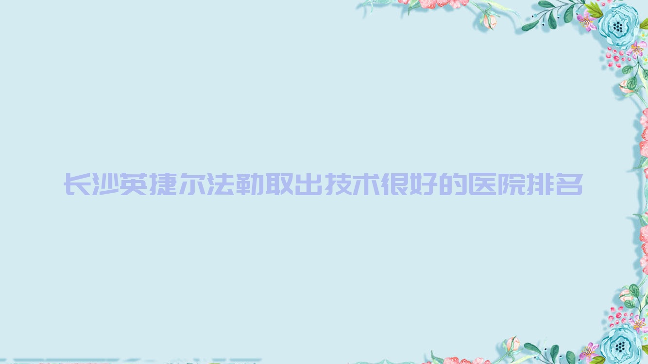 發(fā)布！長沙英捷爾法勒取出技術很好的醫(yī)院排名|前10名詳細解析,有幾家是公辦