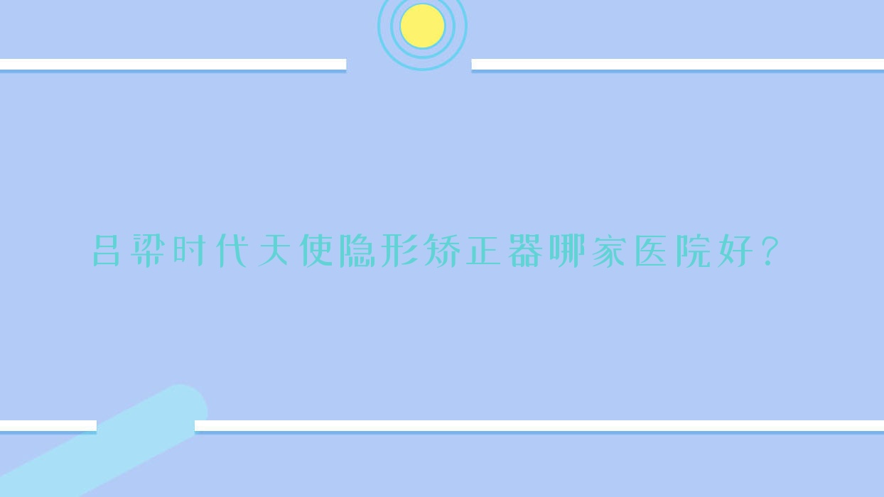 呂梁時(shí)代天使隱形矯正器哪家醫(yī)院好？呂梁隱適美隱形矯正器/正雅隱形矯正器挑選這幾家