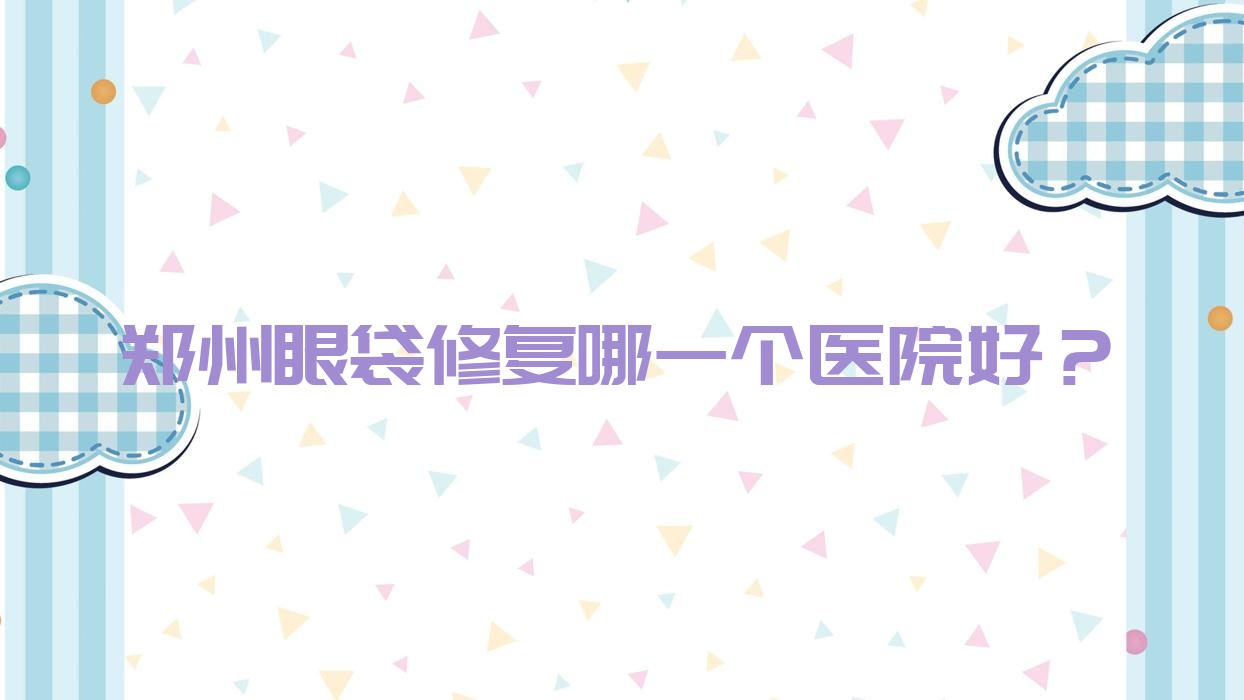 鄭州眼袋修復(fù)哪一個醫(yī)院好？實(shí)力口碑相對比:河南德榕/河南彤顏醫(yī)院/禾麗等十家