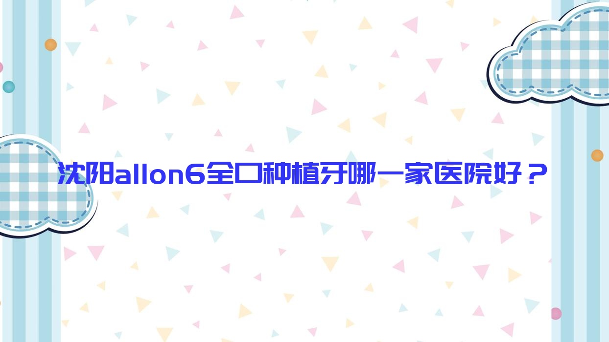 沈陽allon6全口種植牙哪一家醫(yī)院好？沈陽allon6全口種植牙的醫(yī)院有鐵西瑞思/正希