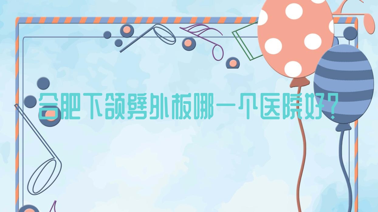 合肥下頜劈外板哪一個醫(yī)院好？2023排名:恒美醫(yī)院、品奈、徽禾等入選！附價目表