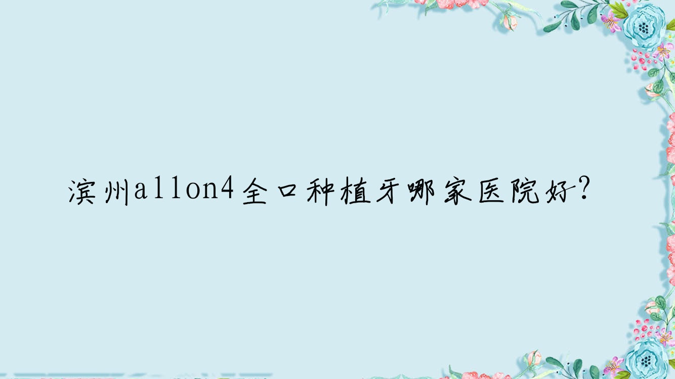 濱州allon4全口種植牙哪家醫(yī)院好？濱州全口種植牙/全口即刻種植牙挑選這幾個