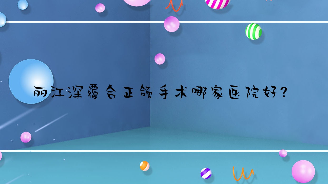 麗江深覆合正頜手術(shù)哪家醫(yī)院好？排名前十醫(yī)院有錦美/德柏醫(yī)院