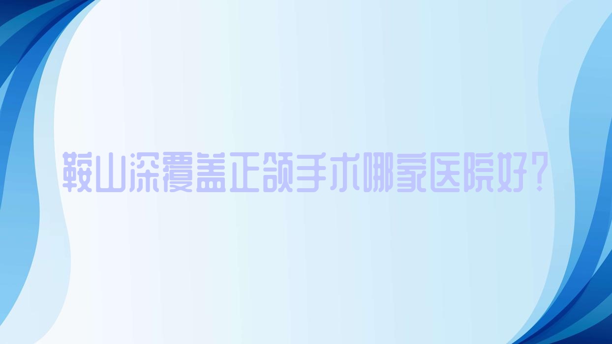 鞍山深覆蓋正頜手術(shù)哪家醫(yī)院好？排名前十醫(yī)院有立山區(qū)泰明/鐵東區(qū)艾比