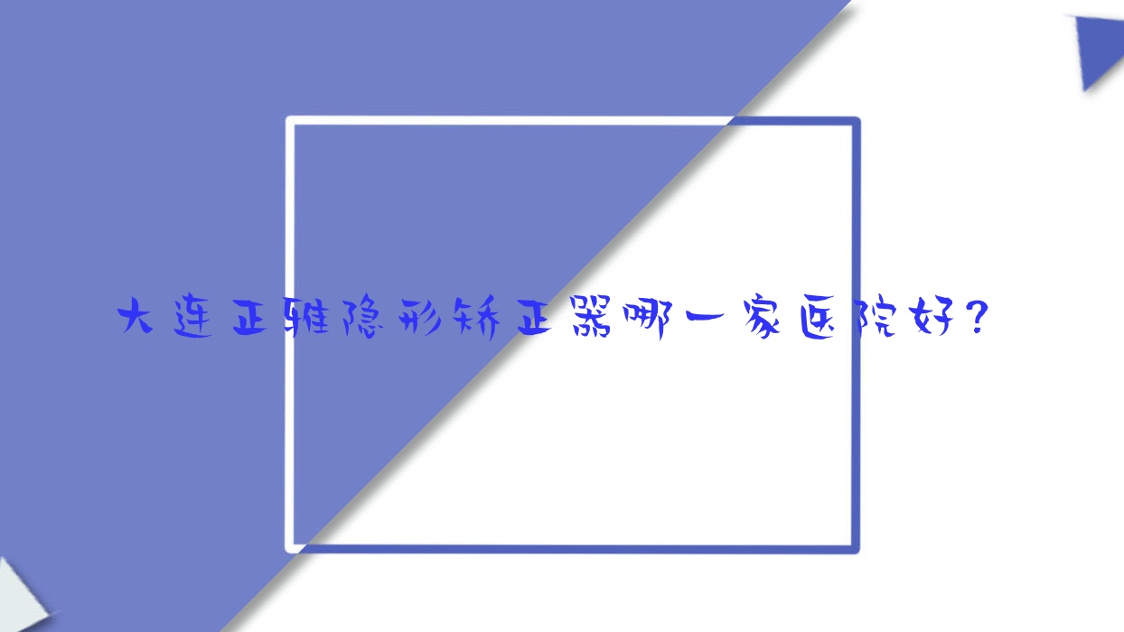 大連正雅隱形矯正器哪一家醫(yī)院好？大連隱適美隱形矯正器/時代天使隱形矯正器挑選這幾個